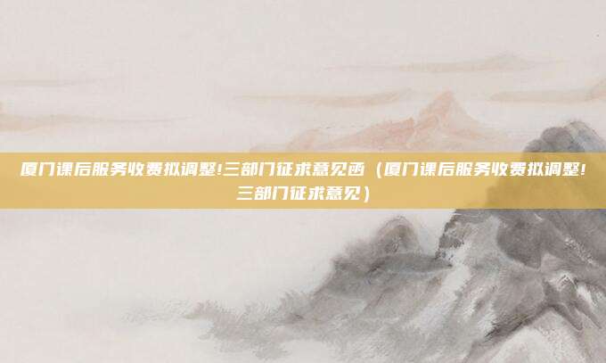 厦门课后服务收费拟调整!三部门征求意见函（厦门课后服务收费拟调整!三部门征求意见）