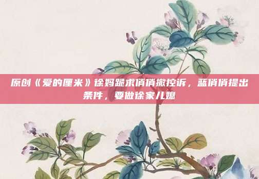 原创《爱的厘米》徐妈跪求俏俏撤控诉,蓝俏俏提出条件,要做徐家儿媳