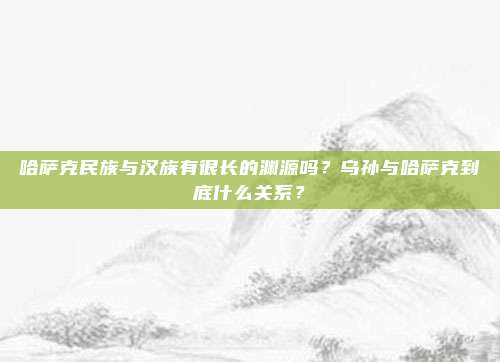 哈萨克民族与汉族有很长的渊源吗？乌孙与哈萨克到底什么关系？
