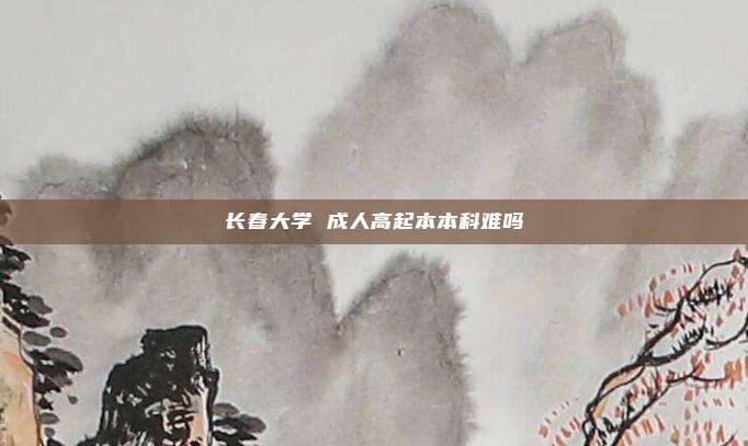 长春大学 成人高起本本科难吗