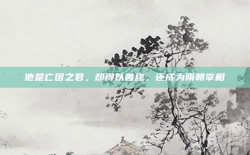 他是亡国之君，却得以善终，还成为隋朝宰相