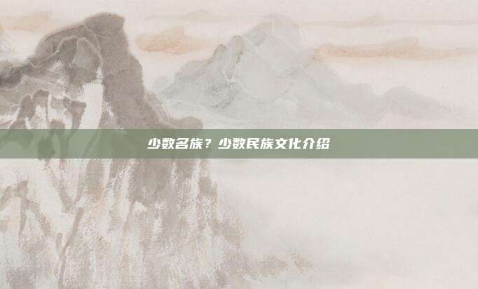 少数名族？少数民族文化介绍