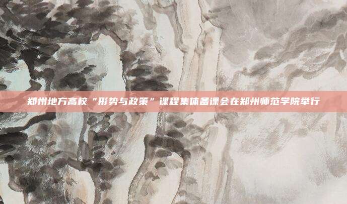 郑州地方高校“形势与政策”课程集体备课会在郑州师范学院举行