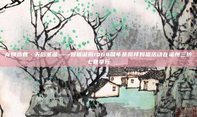 龙腾坊巷·天后圣诞——妈祖诞辰1064周年茶帮拜妈祖活动在福州三坊七巷举行