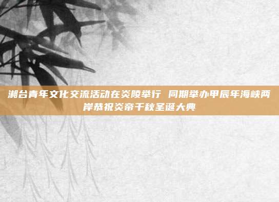 湘台青年文化交流活动在炎陵举行 同期举办甲辰年海峡两岸恭祝炎帝千秋圣诞大典
