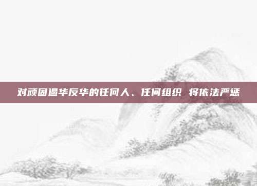 对顽固遏华反华的任何人、任何组织 将依法严惩