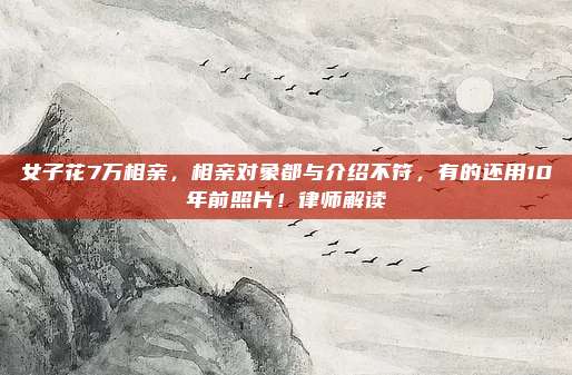 女子花7万相亲，相亲对象都与介绍不符，有的还用10年前照片！律师解读