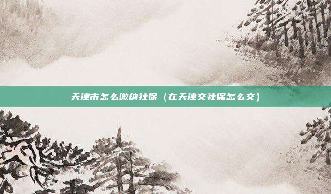 天津市怎么缴纳社保(在天津交社保怎么交)