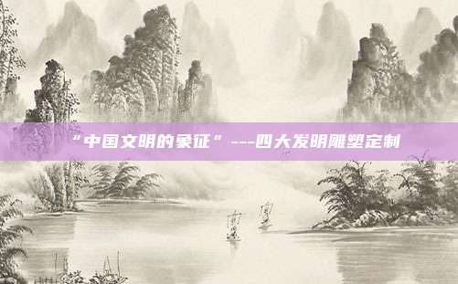 “中国文明的象征”---四大发明雕塑定制