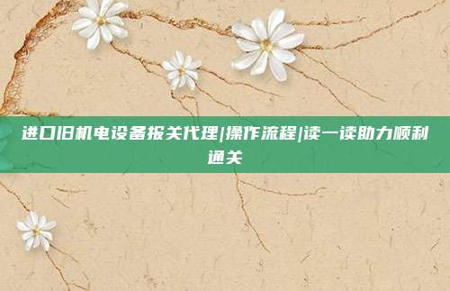 进口旧机电设备报关代理|操作流程|读一读助力顺利通关