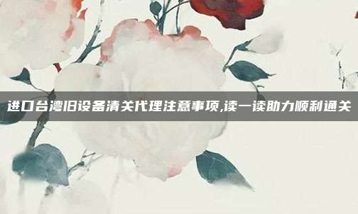 进口台湾旧设备清关代理注意事项,读一读助力顺利通关
