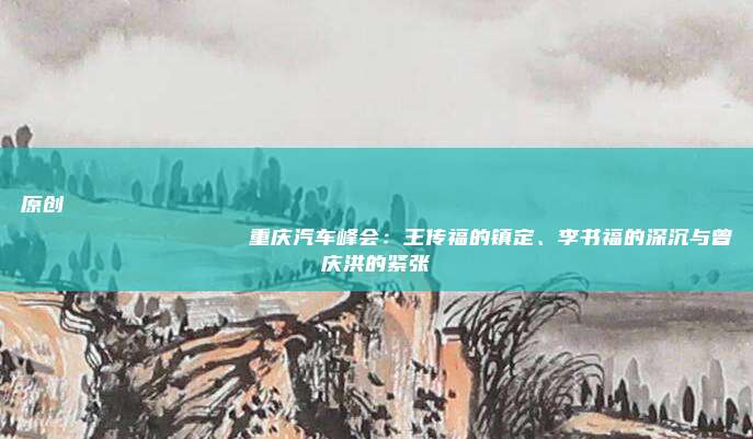 原创
                重庆汽车峰会：王传福的镇定、李书福的深沉与曾庆洪的紧张