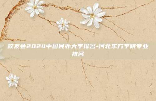校友会2024中国民办大学排名-河北东方学院专业排名