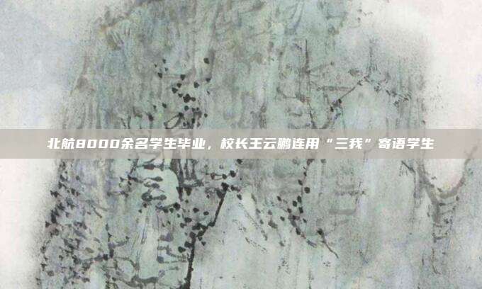 北航8000余名学生毕业，校长王云鹏连用“三我”寄语学生