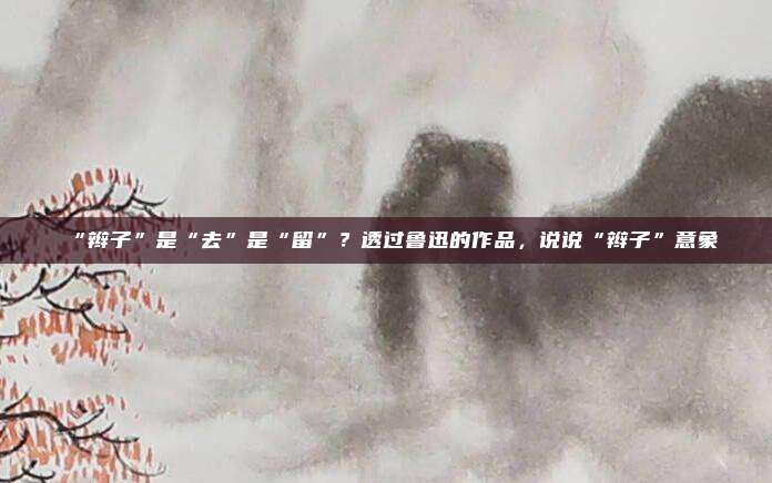 “辫子”是“去”是“留”?透过鲁迅的作品,说说“辫子”意象