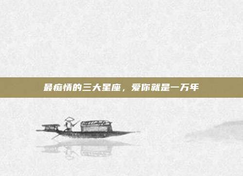 最痴情的三大星座，爱你就是一万年