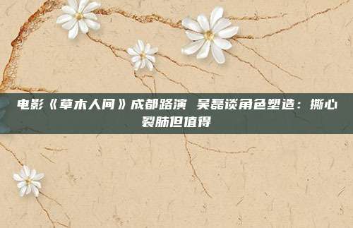 电影《草木人间》成都路演 吴磊谈角色塑造：撕心裂肺但值得