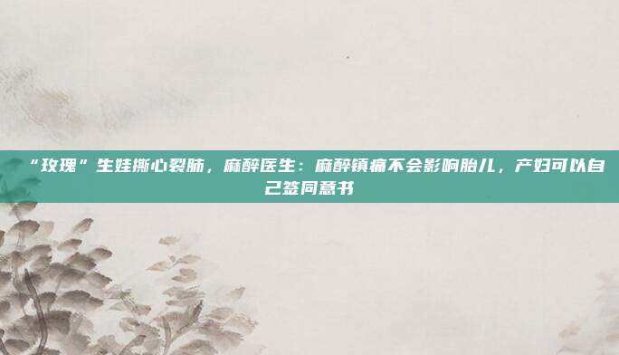 “玫瑰”生娃撕心裂肺，麻醉医生：麻醉镇痛不会影响胎儿，产妇可以自己签同意书