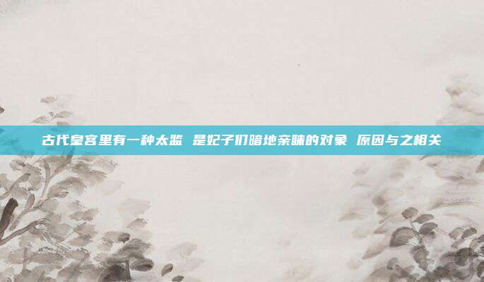 古代皇宫里有一种太监 是妃子们暗地亲睐的对象 原因与之相关