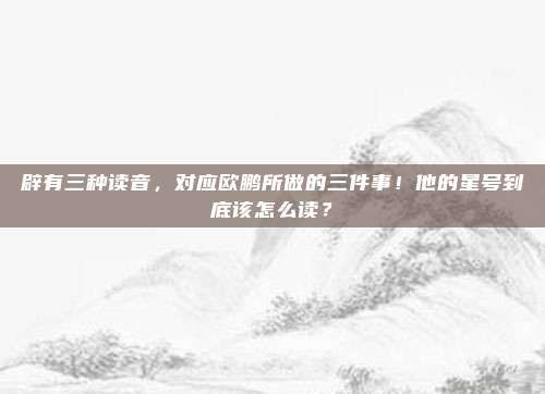 辟有三种读音，对应欧鹏所做的三件事！他的星号到底该怎么读？