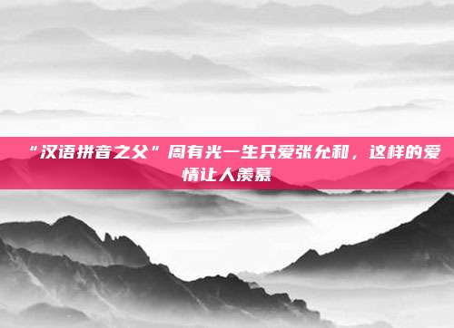 “汉语拼音之父”周有光一生只爱张允和，这样的爱情让人羡慕