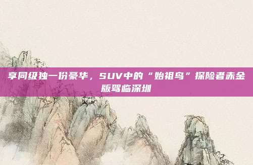 享同级独一份豪华，SUV中的“始祖鸟”探险者赤金版驾临深圳