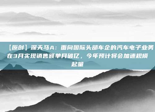 【原创】深天马A：面向国际头部车企的汽车电子业务在3月实现销售额单月破亿，今年预计将会加速规模起量