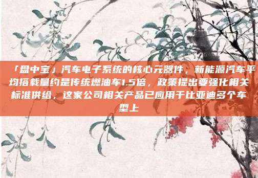 「盘中宝」汽车电子系统的核心元器件，新能源汽车平均搭载量约是传统燃油车1.5倍，政策提出要强化相关标准供给，这家公司相关产品已应用于比亚迪多个车型上