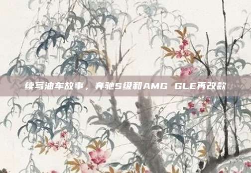 续写油车故事，奔驰S级和AMG GLE再改款