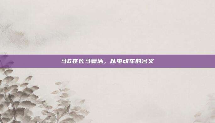 马6在长马复活，以电动车的名义