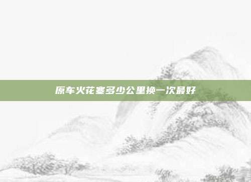 原车火花塞多少公里换一次最好