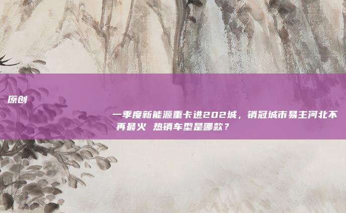 原创
                一季度新能源重卡进202城，销冠城市易主河北不再最火 热销车型是哪款？