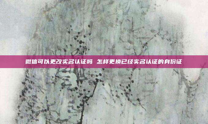 微信可以更改实名认证吗 怎样更换已经实名认证的身份证