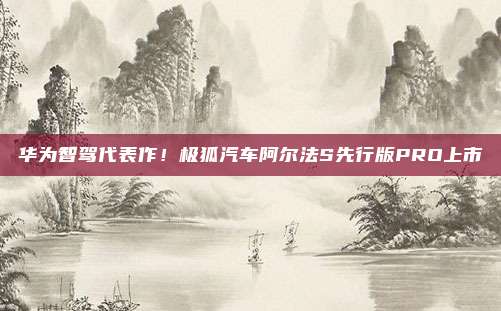 华为智驾代表作！极狐汽车阿尔法S先行版PRO上市