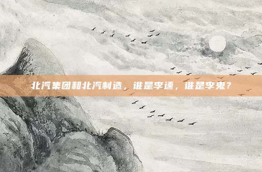 北汽集团和北汽制造，谁是李逵，谁是李鬼？