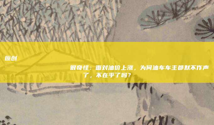 原创
很奇怪:面对油价上涨,为何油车车主都默不作声了,不在乎了吗?