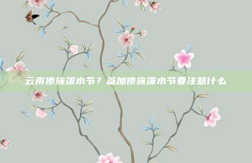 云南傣族泼水节?参加傣族泼水节要注意什么