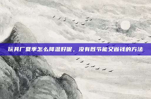 玩具厂夏季怎么降温好呢，没有既节能又省钱的方法