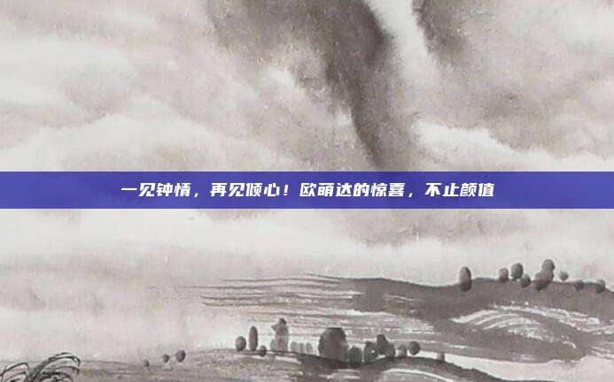 一见钟情，再见倾心！欧萌达的惊喜，不止颜值