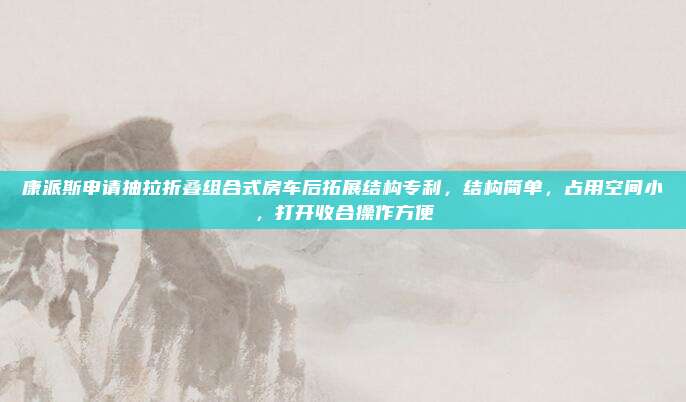 康派斯申请抽拉折叠组合式房车后拓展结构专利，结构简单，占用空间小，打开收合操作方便