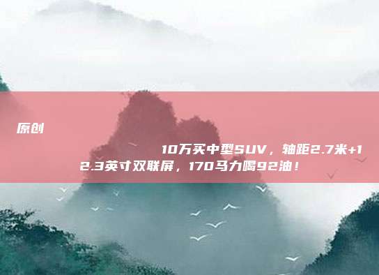原创
                10万买中型SUV，轴距2.7米+12.3英寸双联屏，170马力喝92油！