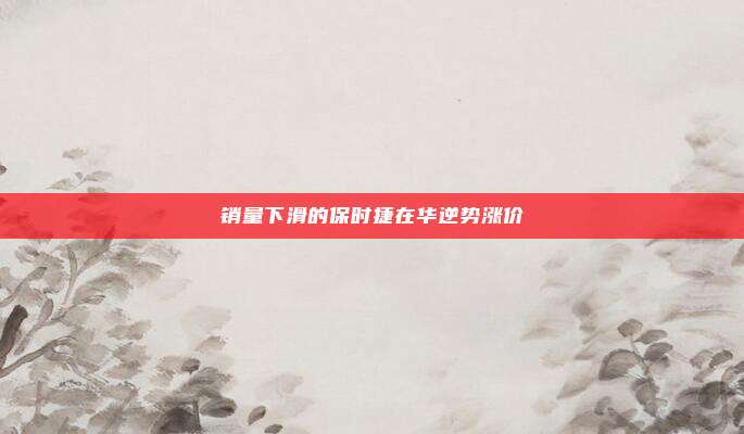 销量下滑的保时捷在华逆势涨价