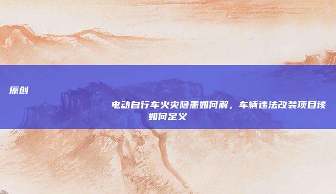 原创
                电动自行车火灾隐患如何解，车辆违法改装项目该如何定义