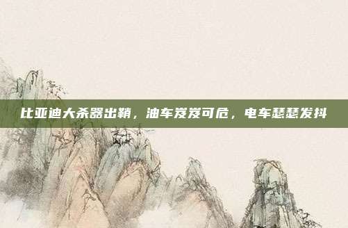 比亚迪大杀器出鞘，油车岌岌可危，电车瑟瑟发抖