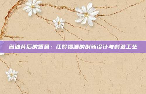 省油背后的智慧：江铃福顺的创新设计与制造工艺