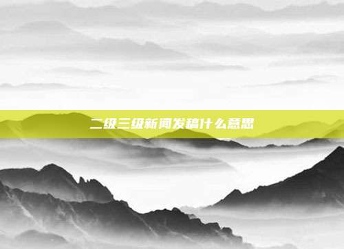 二级三级新闻发稿什么意思