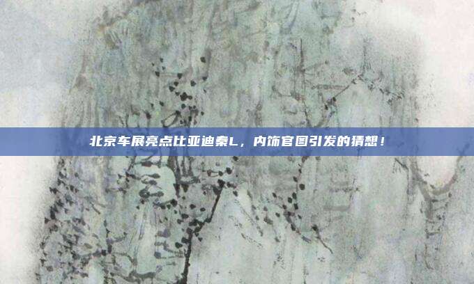 北京车展亮点比亚迪秦L，内饰官图引发的猜想！