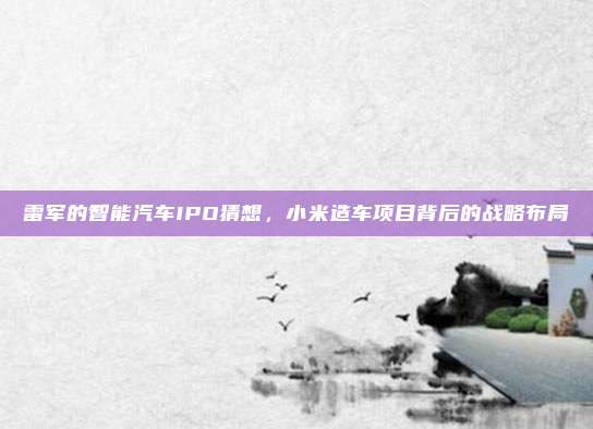 雷军的智能汽车IPO猜想，小米造车项目背后的战略布局