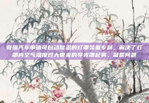 奇瑞汽车申请可自动除湿的灯罩装置专利，解决了灯罩内空气湿度过大带来的导光罩起雾、凝露问题