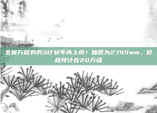 全新方程豹豹3计划年内上市！轴距为2745mm，价格预计在20万级